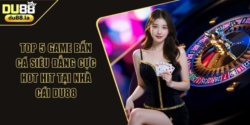 TOP 5 Game Bắn Cá Siêu Đẳng Cực Hot Hit Tại Nhà Cái DU88